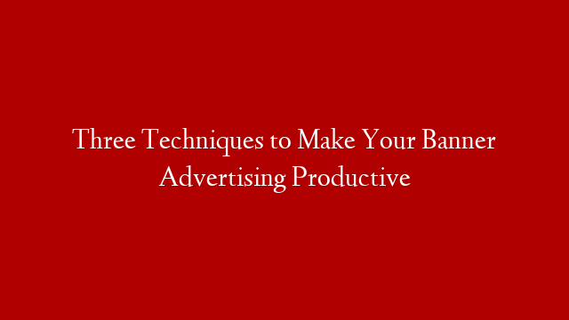 Three Techniques to Make Your Banner Advertising Productive