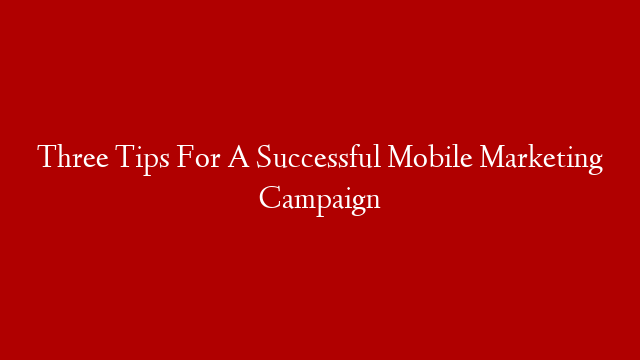 Three Tips For A Successful Mobile Marketing Campaign