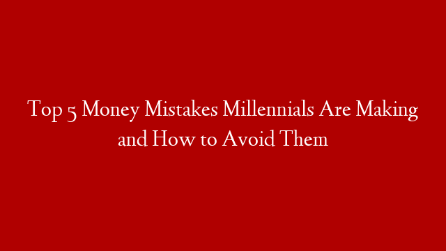 Top 5 Money Mistakes Millennials Are Making and How to Avoid Them