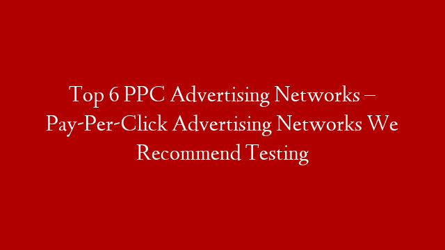 Top 6 PPC Advertising Networks – Pay-Per-Click Advertising Networks We Recommend Testing
