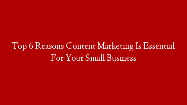 Top 6 Reasons Content Marketing Is Essential For Your Small Business