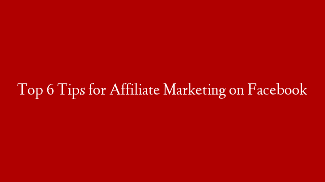 Top 6 Tips for Affiliate Marketing on Facebook