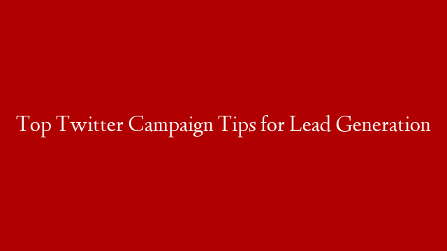 Top Twitter Campaign Tips for Lead Generation