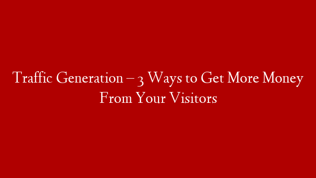 Traffic Generation – 3 Ways to Get More Money From Your Visitors