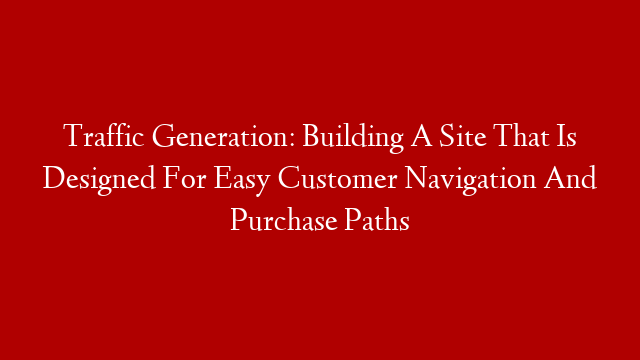 Traffic Generation: Building A Site That Is Designed For Easy Customer Navigation And Purchase Paths