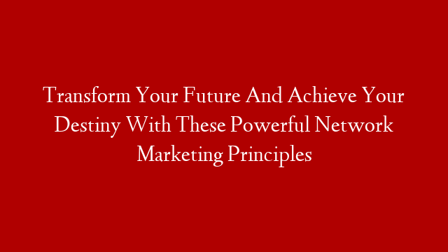 Transform Your Future And Achieve Your Destiny With These Powerful Network Marketing Principles