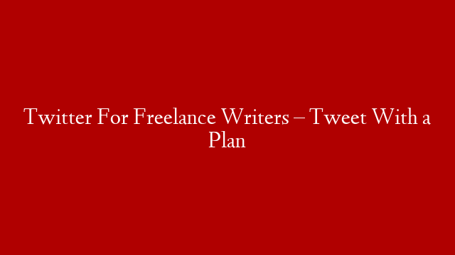 Twitter For Freelance Writers – Tweet With a Plan