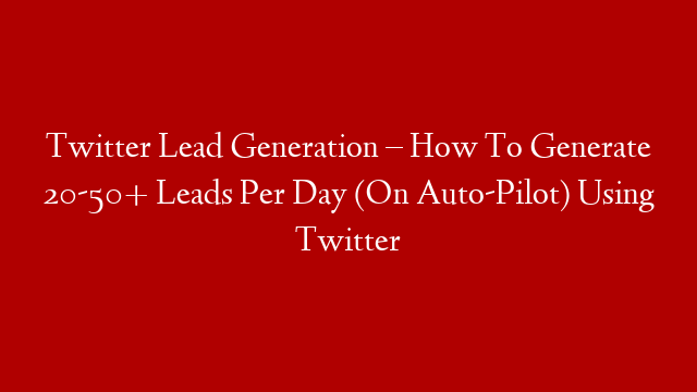 Twitter Lead Generation – How To Generate 20-50+ Leads Per Day (On Auto-Pilot) Using Twitter