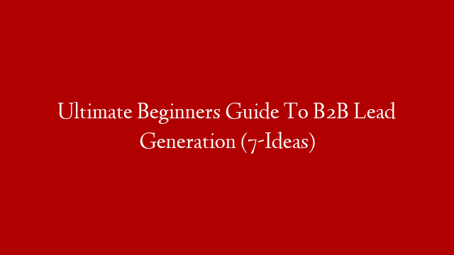 Ultimate Beginners Guide To B2B Lead Generation (7-Ideas)