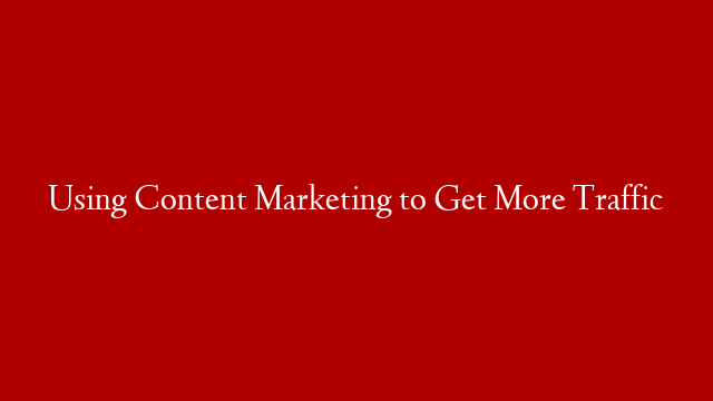 Using Content Marketing to Get More Traffic