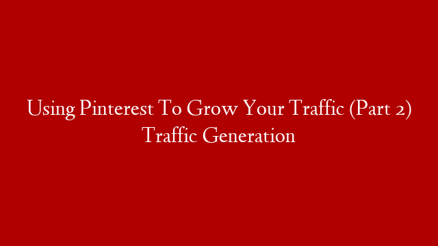 Using Pinterest To Grow Your Traffic (Part 2) Traffic Generation