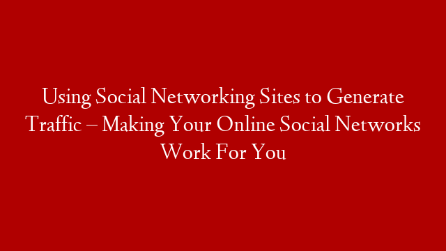 Using Social Networking Sites to Generate Traffic – Making Your Online Social Networks Work For You