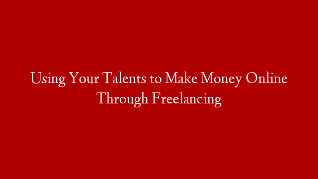 Using Your Talents to Make Money Online Through Freelancing