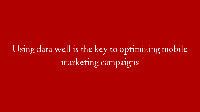 Using data well is the key to optimizing mobile marketing campaigns
