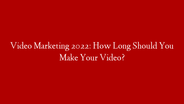Video Marketing 2022: How Long Should You Make Your Video?