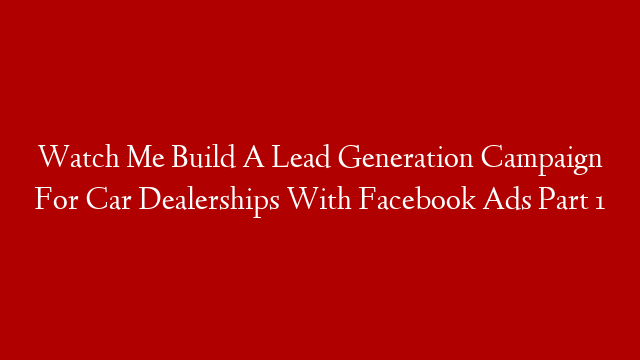 Watch Me Build A Lead Generation Campaign For Car Dealerships With Facebook Ads Part 1