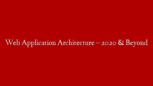 Web Application Architecture – 2020 & Beyond