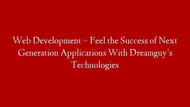 Web Development – Feel the Success of Next Generation Applications With Dreamguy’s Technologies