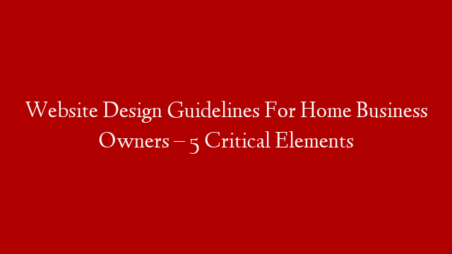 Website Design Guidelines For Home Business Owners – 5 Critical Elements