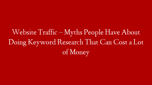 Website Traffic – Myths People Have About Doing Keyword Research That Can Cost a Lot of Money
