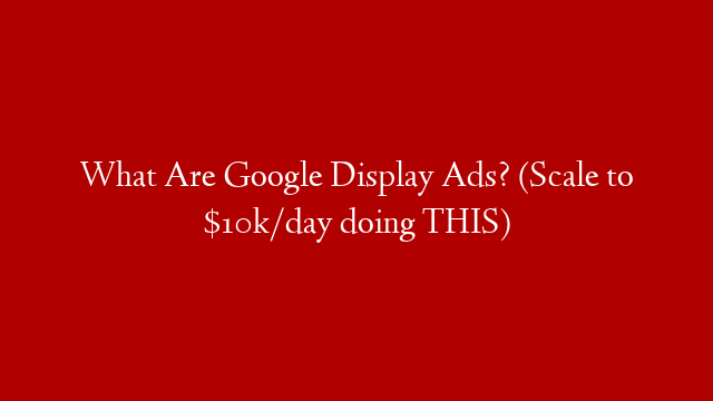 What Are Google Display Ads? (Scale to $10k/day doing THIS)