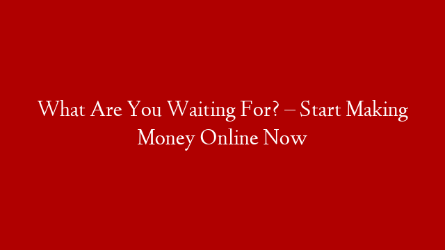 What Are You Waiting For? – Start Making Money Online Now