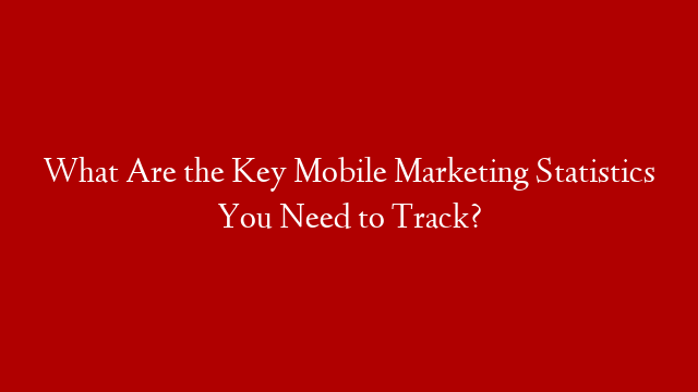 What Are the Key Mobile Marketing Statistics You Need to Track?