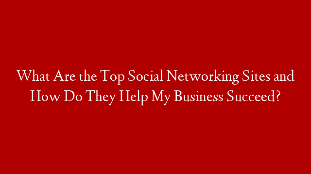 What Are the Top Social Networking Sites and How Do They Help My Business Succeed?
