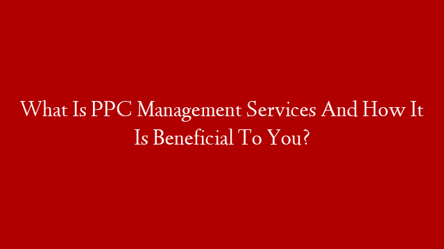 What Is PPC Management Services And How It Is Beneficial To You?