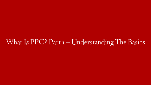 What Is PPC? Part 1 – Understanding The Basics