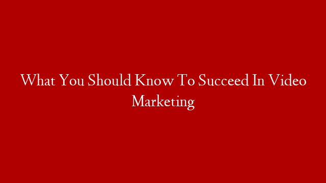 What You Should Know To Succeed In Video Marketing