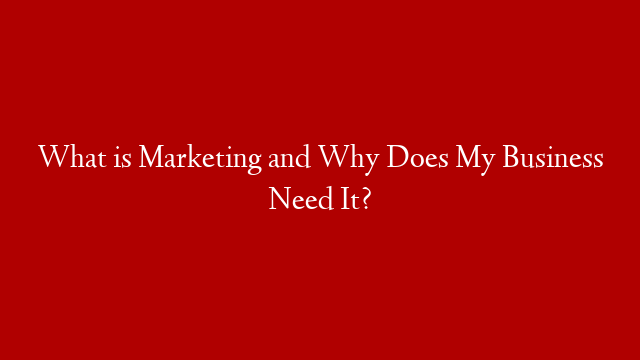What is Marketing and Why Does My Business Need It?