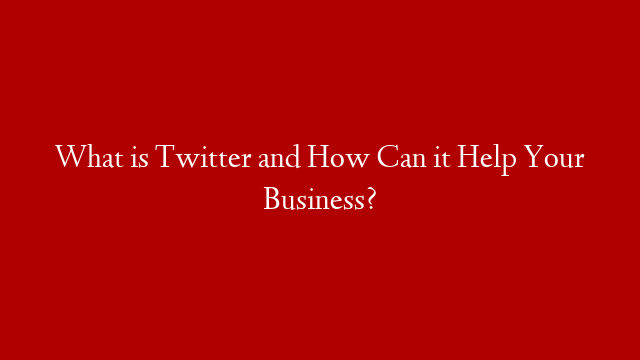 What is Twitter and How Can it Help Your Business?