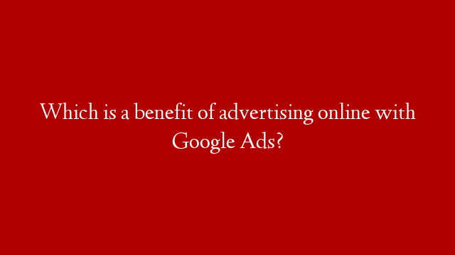 Which is a benefit of advertising online with Google Ads?