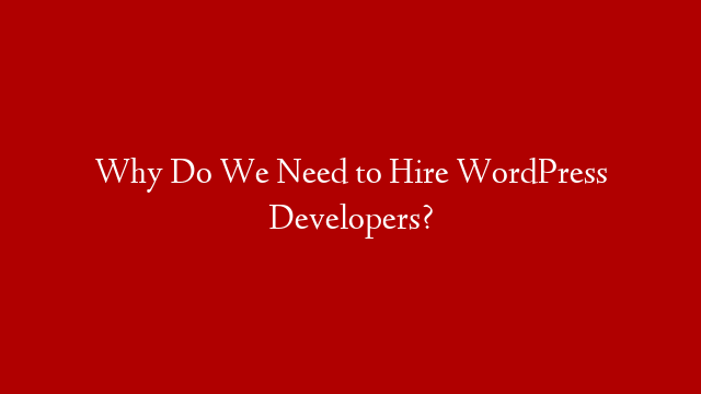 Why Do We Need to Hire WordPress Developers?