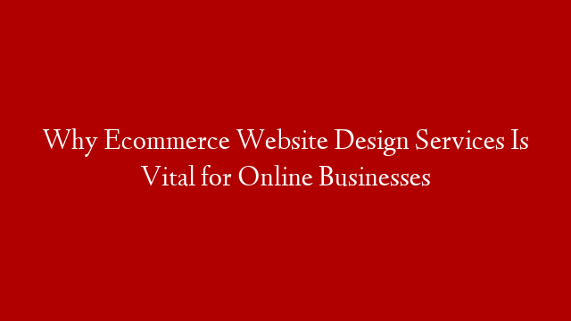 Why Ecommerce Website Design Services Is Vital for Online Businesses