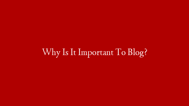 Why Is It Important To Blog?