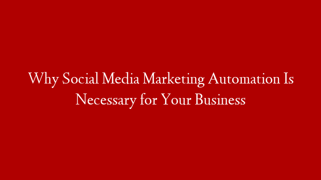 Why Social Media Marketing Automation Is Necessary for Your Business