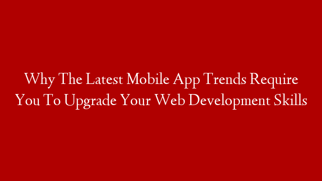 Why The Latest Mobile App Trends Require You To Upgrade Your Web Development Skills