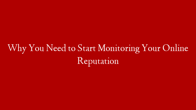 Why You Need to Start Monitoring Your Online Reputation