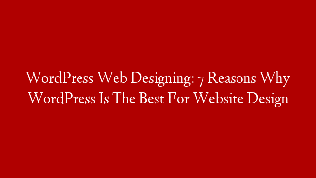 WordPress Web Designing: 7 Reasons Why WordPress Is The Best For Website Design