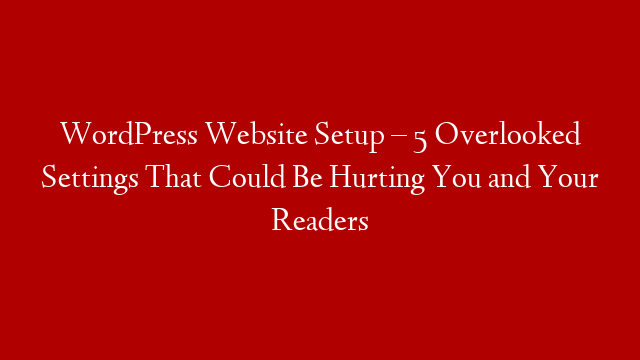 WordPress Website Setup – 5 Overlooked Settings That Could Be Hurting You and Your Readers