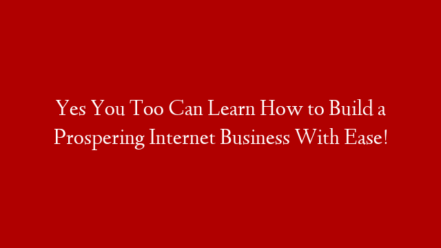 Yes You Too Can Learn How to Build a Prospering Internet Business With Ease!