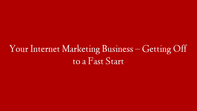 Your Internet Marketing Business – Getting Off to a Fast Start