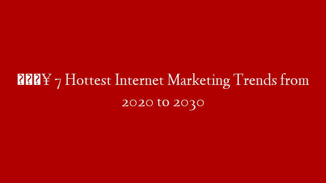 🔥 7 Hottest Internet Marketing Trends from 2020 to 2030