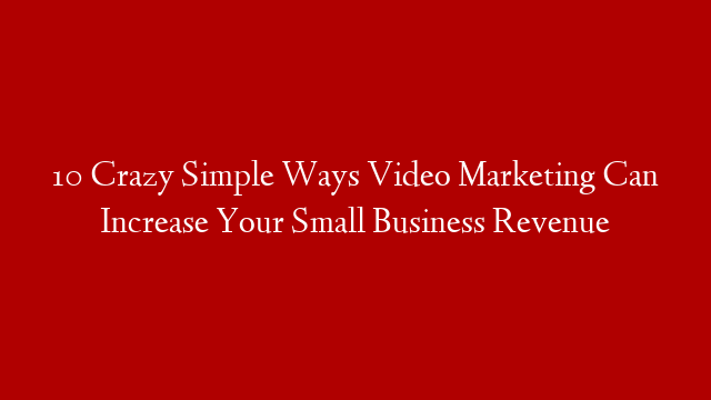 10 Crazy Simple Ways Video Marketing Can Increase Your Small Business Revenue
