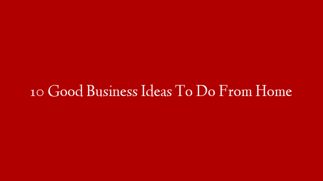 10 Good Business Ideas To Do From Home