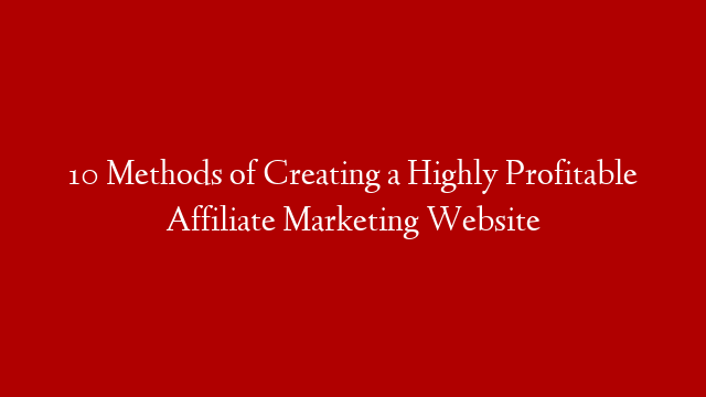 10 Methods of Creating a Highly Profitable Affiliate Marketing Website