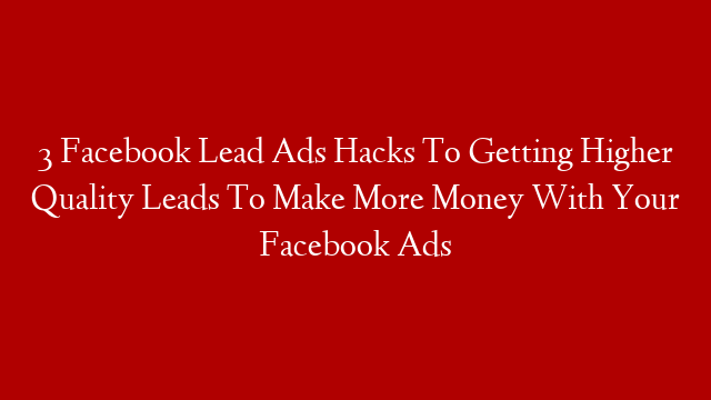 3 Facebook Lead Ads Hacks To Getting Higher Quality Leads To Make More Money With Your Facebook Ads
