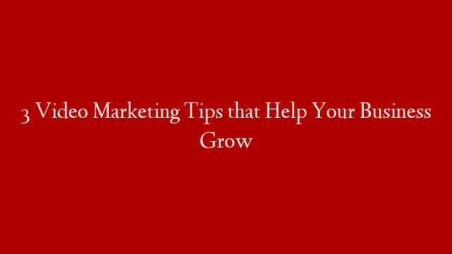 3 Video Marketing Tips that Help Your Business Grow